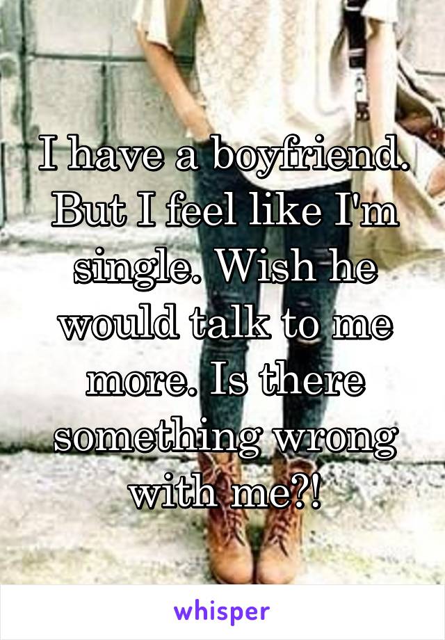 I have a boyfriend. But I feel like I'm single. Wish he would talk to me more. Is there something wrong with me?!