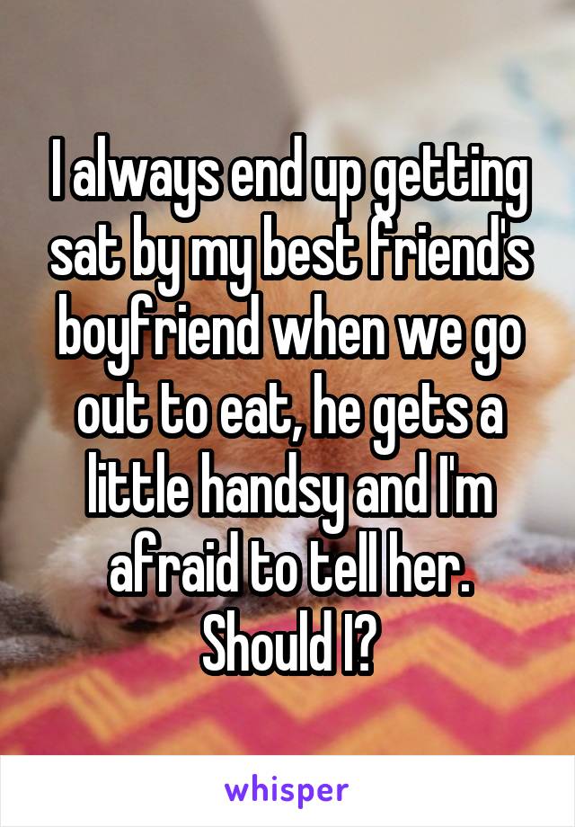 I always end up getting sat by my best friend's boyfriend when we go out to eat, he gets a little handsy and I'm afraid to tell her. Should I?