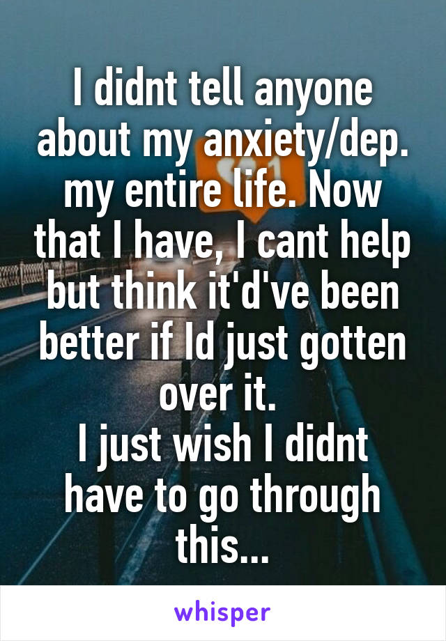 I didnt tell anyone about my anxiety/dep. my entire life. Now that I have, I cant help but think it'd've been better if Id just gotten over it. 
I just wish I didnt have to go through this...