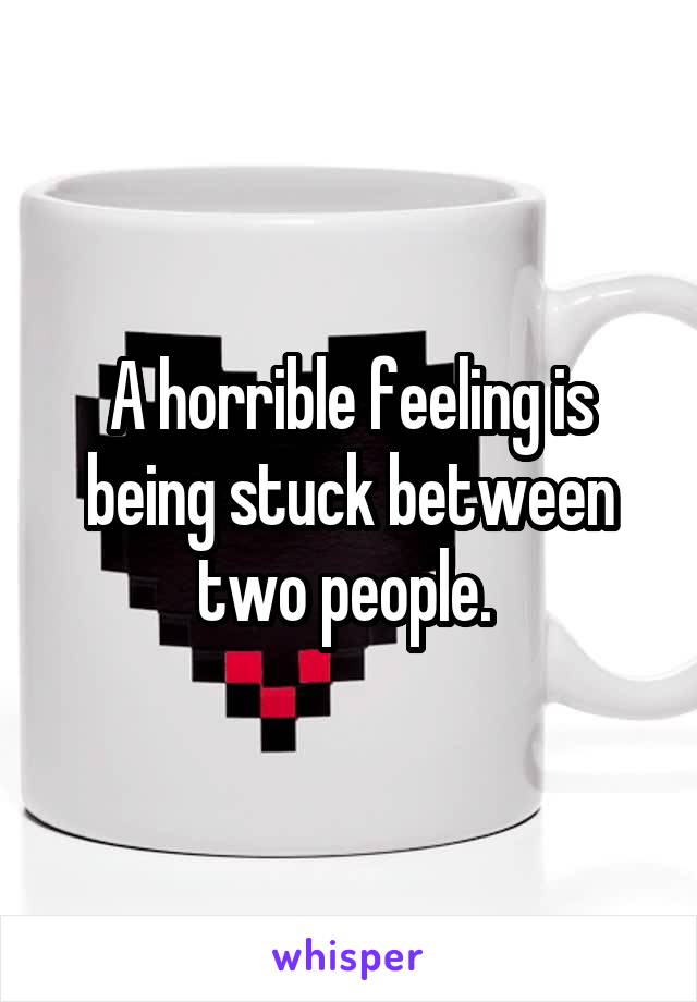 A horrible feeling is being stuck between two people. 