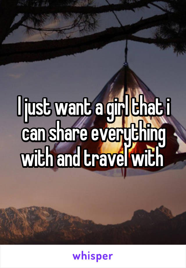 I just want a girl that i can share everything with and travel with 