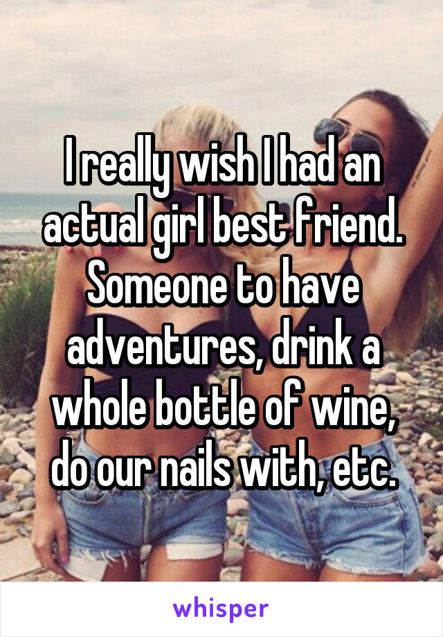 I really wish I had an actual girl best friend. Someone to have adventures, drink a whole bottle of wine, do our nails with, etc.