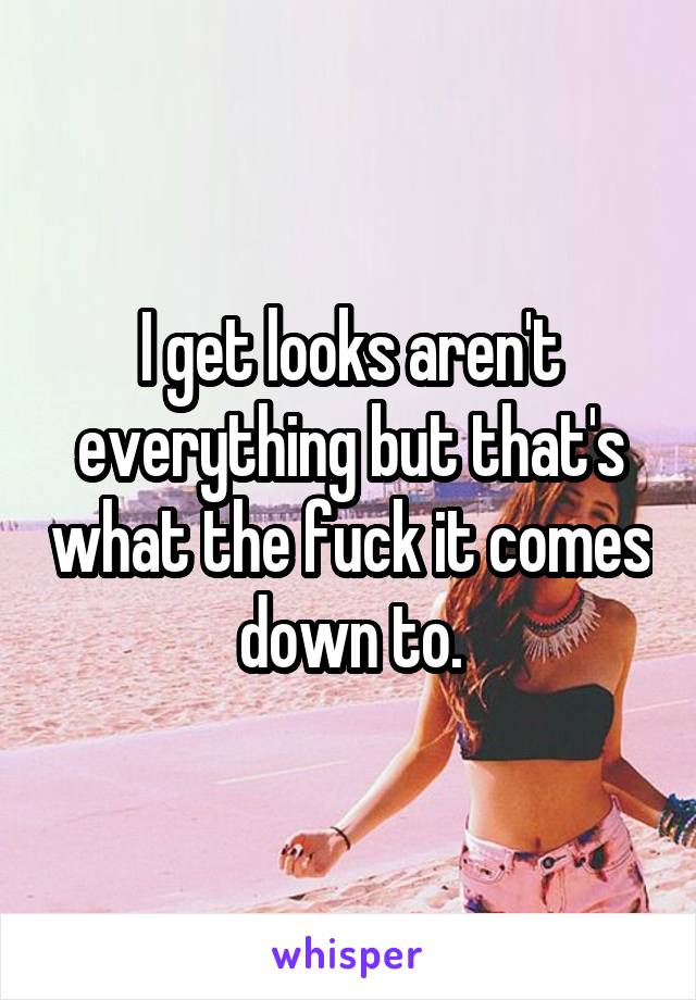 I get looks aren't everything but that's what the fuck it comes down to.