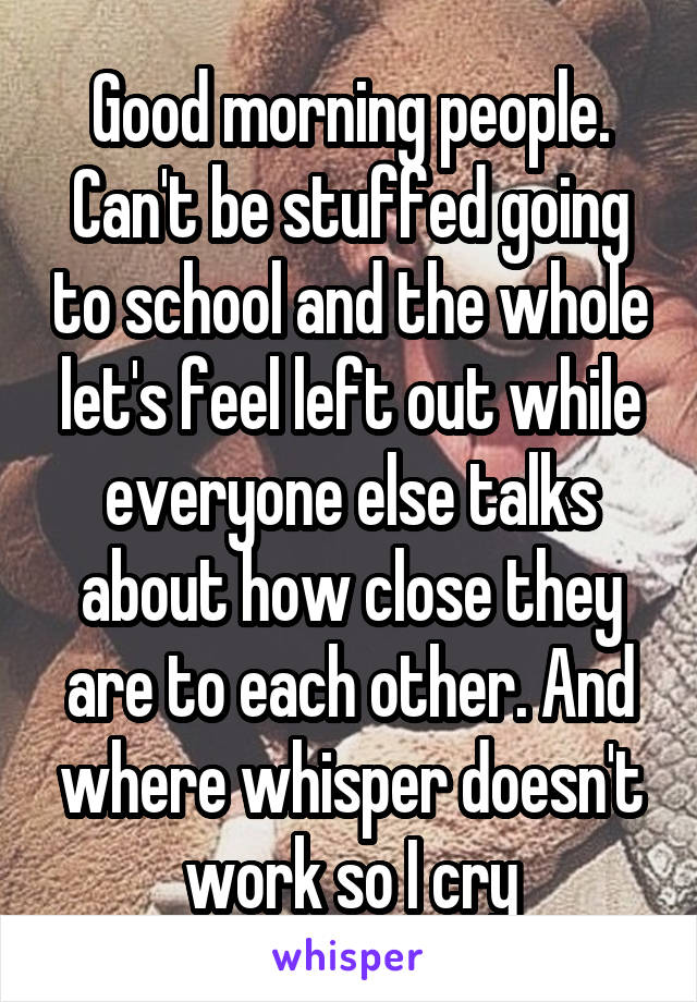 Good morning people. Can't be stuffed going to school and the whole let's feel left out while everyone else talks about how close they are to each other. And where whisper doesn't work so I cry