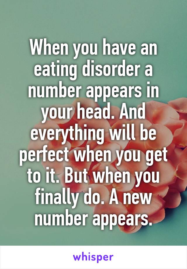 When you have an eating disorder a number appears in your head. And everything will be perfect when you get to it. But when you finally do. A new number appears.