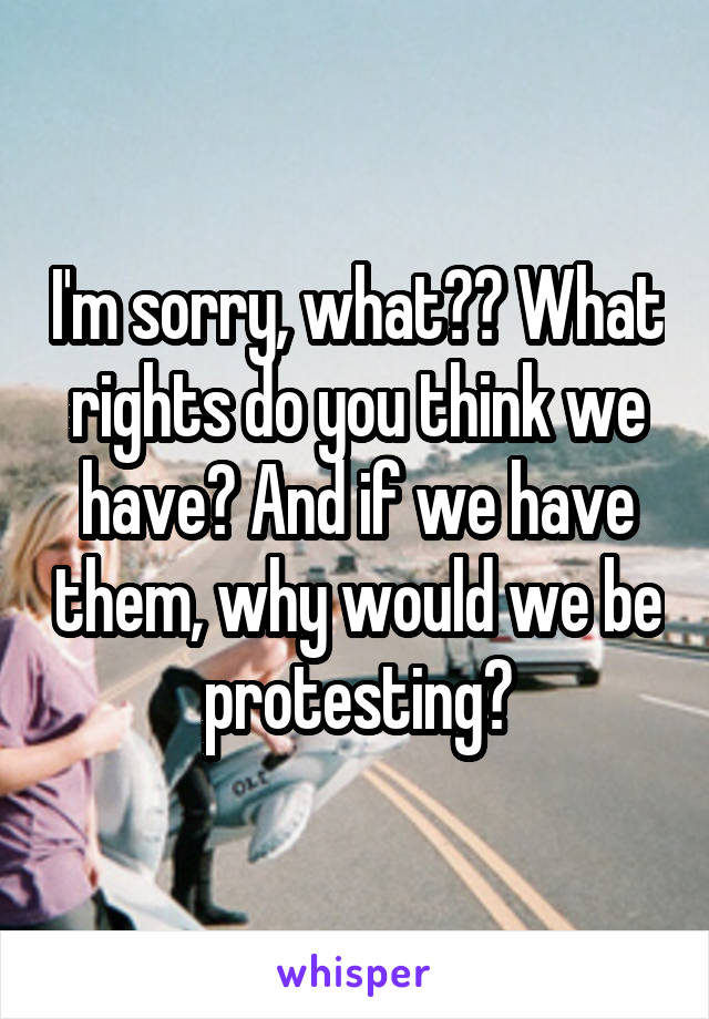 I'm sorry, what?? What rights do you think we have? And if we have them, why would we be protesting?