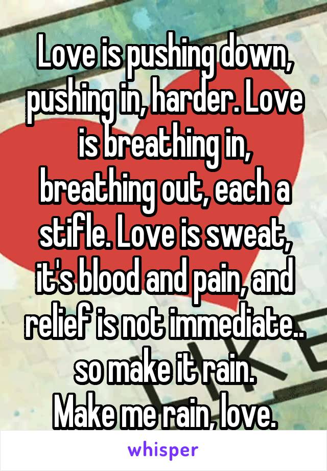 Love is pushing down, pushing in, harder. Love is breathing in, breathing out, each a stifle. Love is sweat, it's blood and pain, and relief is not immediate.. so make it rain.
Make me rain, love.