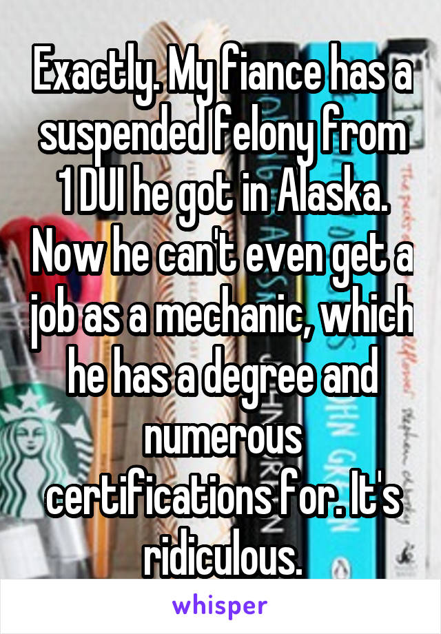 Exactly. My fiance has a suspended felony from 1 DUI he got in Alaska. Now he can't even get a job as a mechanic, which he has a degree and numerous certifications for. It's ridiculous.