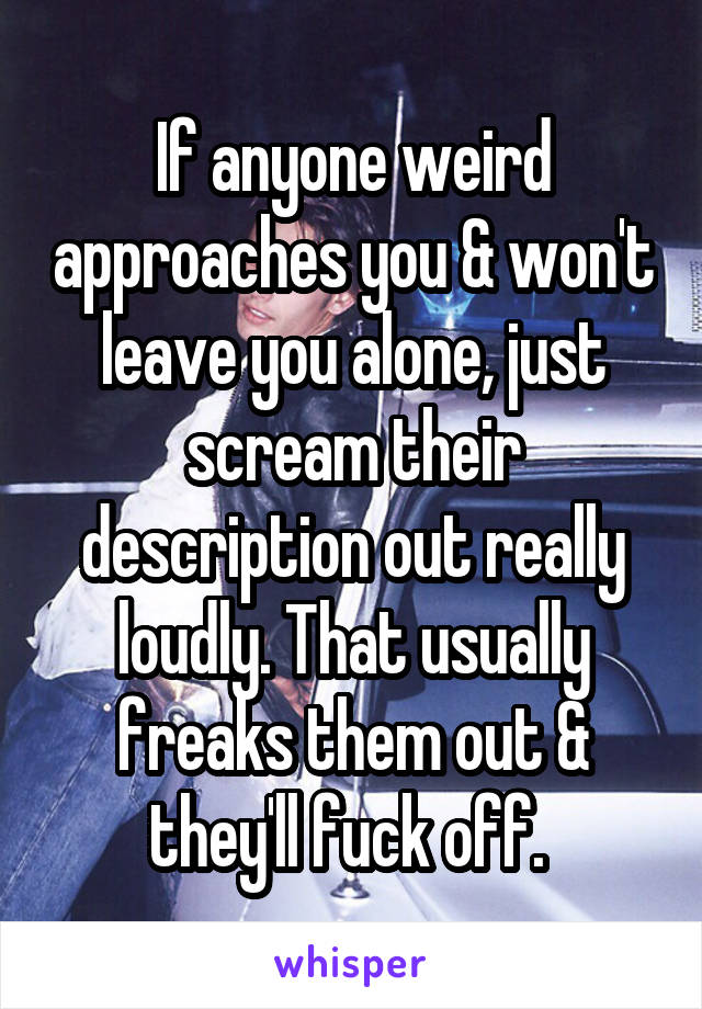 If anyone weird approaches you & won't leave you alone, just scream their description out really loudly. That usually freaks them out & they'll fuck off. 