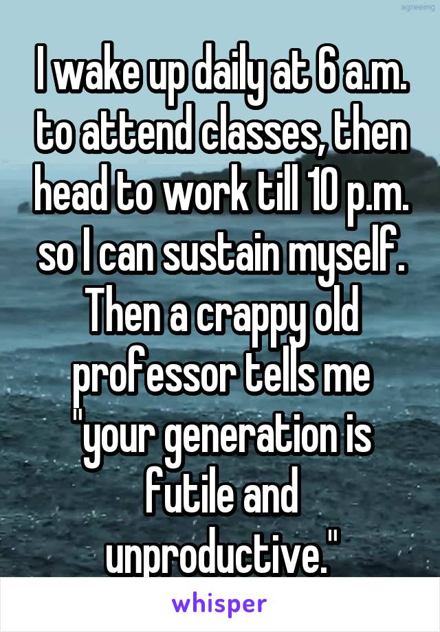 I wake up daily at 6 a.m. to attend classes, then head to work till 10 p.m. so I can sustain myself. Then a crappy old professor tells me "your generation is futile and unproductive."