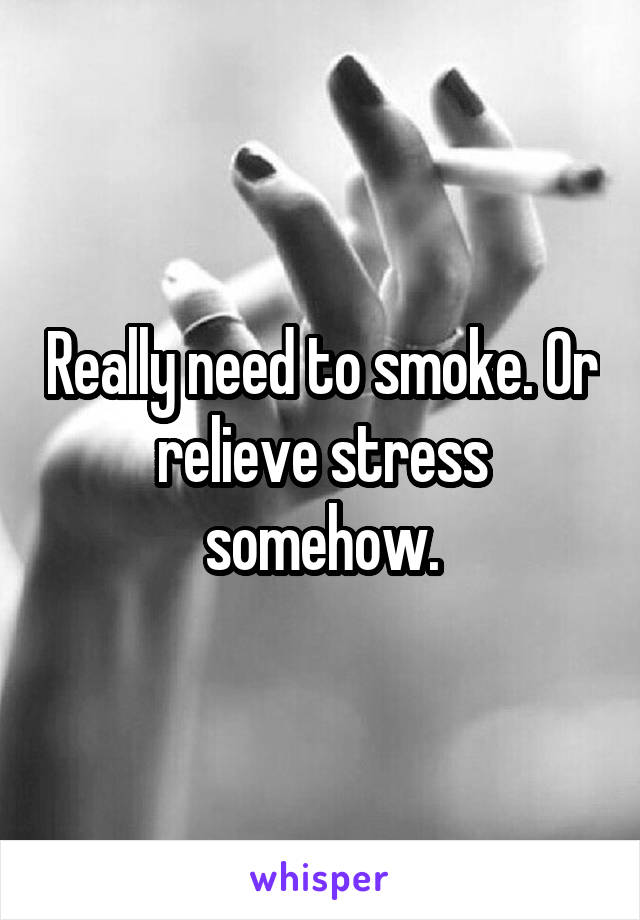 Really need to smoke. Or relieve stress somehow.