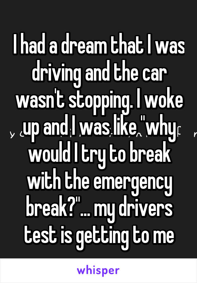 I had a dream that I was driving and the car wasn't stopping. I woke up and I was like "why would I try to break with the emergency break?"... my drivers test is getting to me