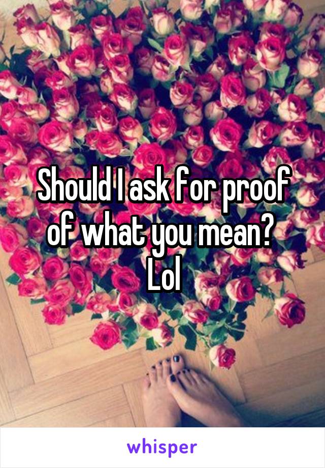 Should I ask for proof of what you mean? 
Lol