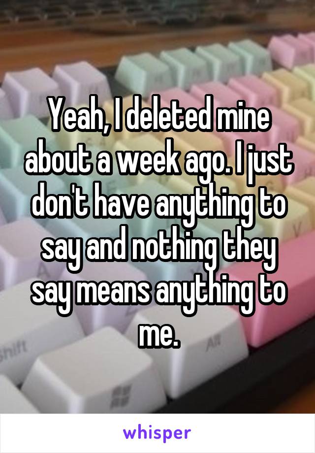 Yeah, I deleted mine about a week ago. I just don't have anything to say and nothing they say means anything to me.