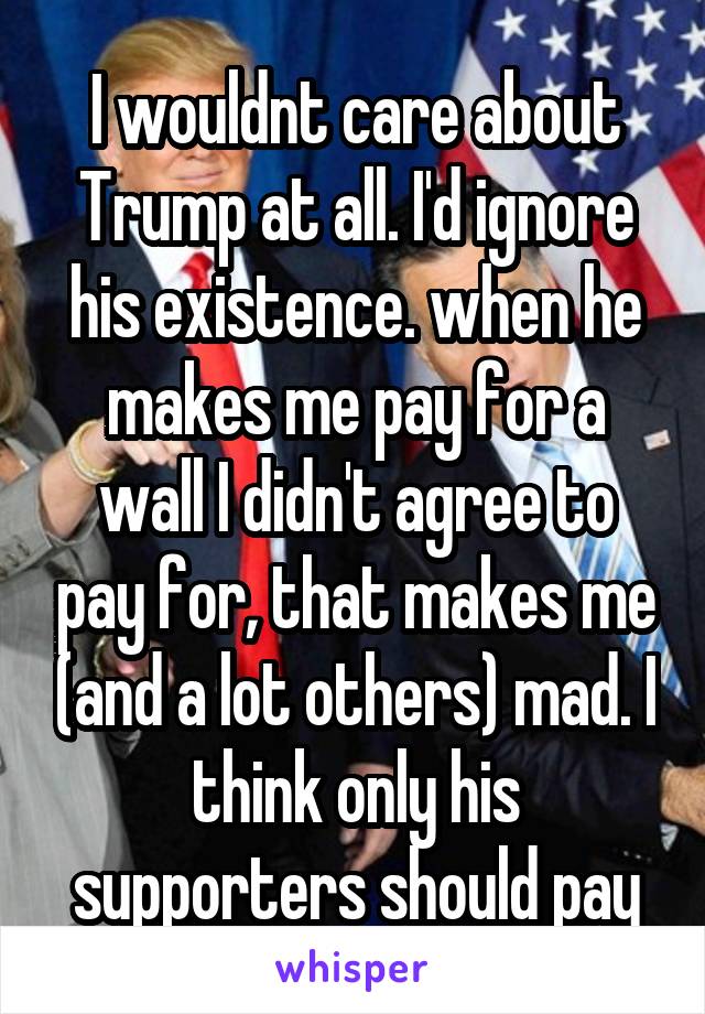 I wouldnt care about Trump at all. I'd ignore his existence. when he makes me pay for a wall I didn't agree to pay for, that makes me (and a lot others) mad. I think only his supporters should pay