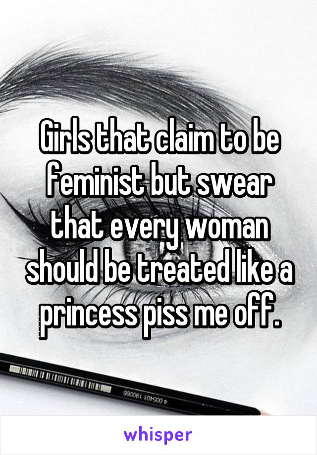 Girls that claim to be feminist but swear that every woman should be treated like a princess piss me off.