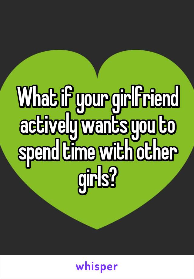 What if your girlfriend actively wants you to spend time with other girls?