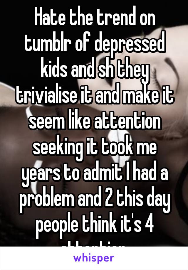 Hate the trend on tumblr of depressed kids and sh they trivialise it and make it seem like attention seeking it took me years to admit I had a problem and 2 this day people think it's 4 attention 