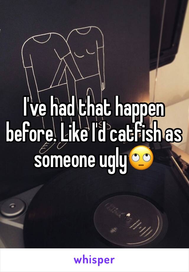 I've had that happen before. Like I'd catfish as someone ugly🙄