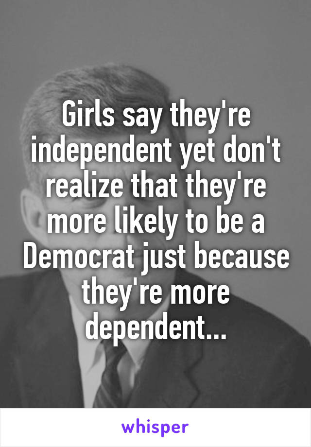 Girls say they're independent yet don't realize that they're more likely to be a Democrat just because they're more dependent...