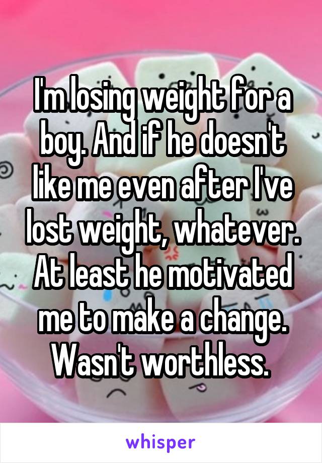 I'm losing weight for a boy. And if he doesn't like me even after I've lost weight, whatever. At least he motivated me to make a change. Wasn't worthless. 