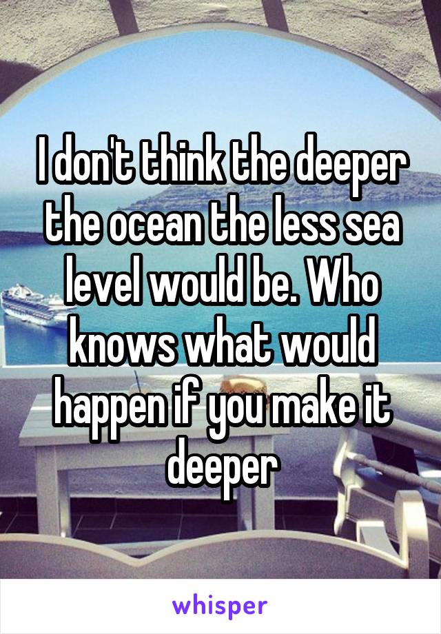 I don't think the deeper the ocean the less sea level would be. Who knows what would happen if you make it deeper