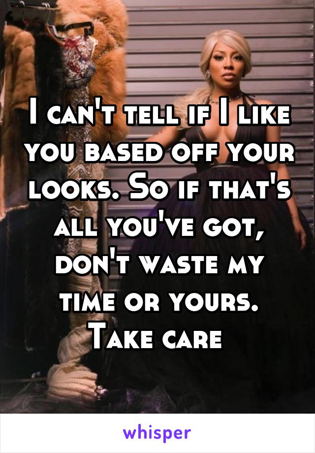 I can't tell if I like you based off your looks. So if that's all you've got, don't waste my time or yours. Take care 