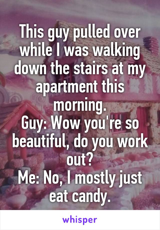 This guy pulled over while I was walking down the stairs at my apartment this morning.
Guy: Wow you're so beautiful, do you work out?
Me: No, I mostly just eat candy.