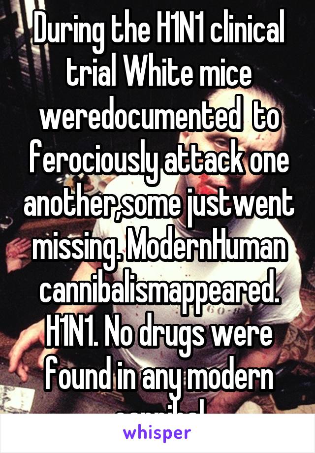 During the H1N1 clinical trial White mice weredocumented  to ferociously attack one another,some justwent missing. ModernHuman cannibalismappeared. H1N1. No drugs were found in any modern cannibal