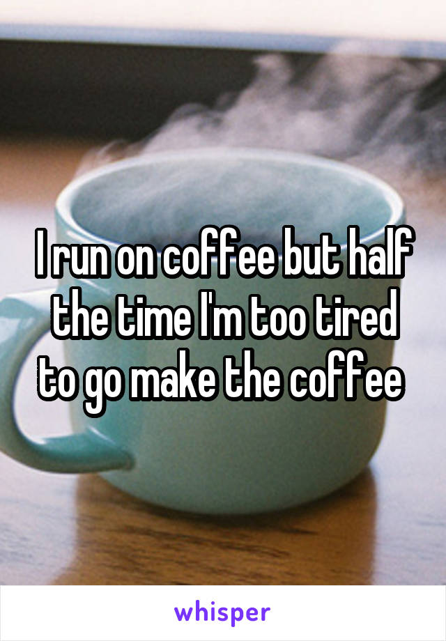 I run on coffee but half the time I'm too tired to go make the coffee 