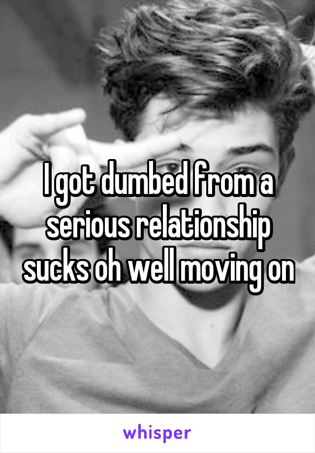 I got dumbed from a serious relationship sucks oh well moving on