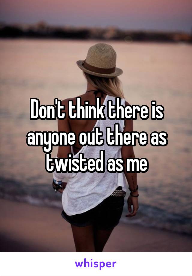 Don't think there is anyone out there as twisted as me