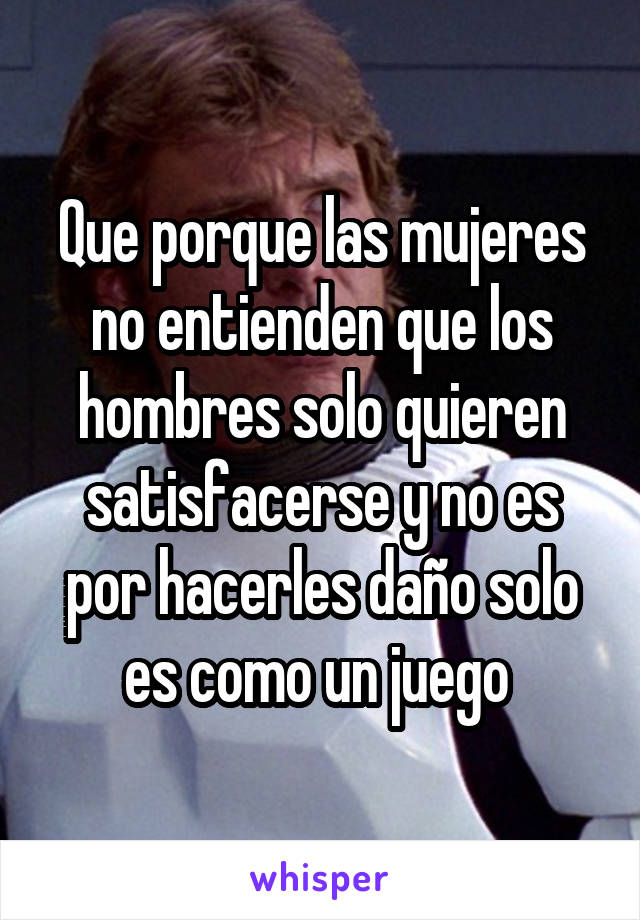 Que porque las mujeres no entienden que los hombres solo quieren satisfacerse y no es por hacerles daño solo es como un juego 