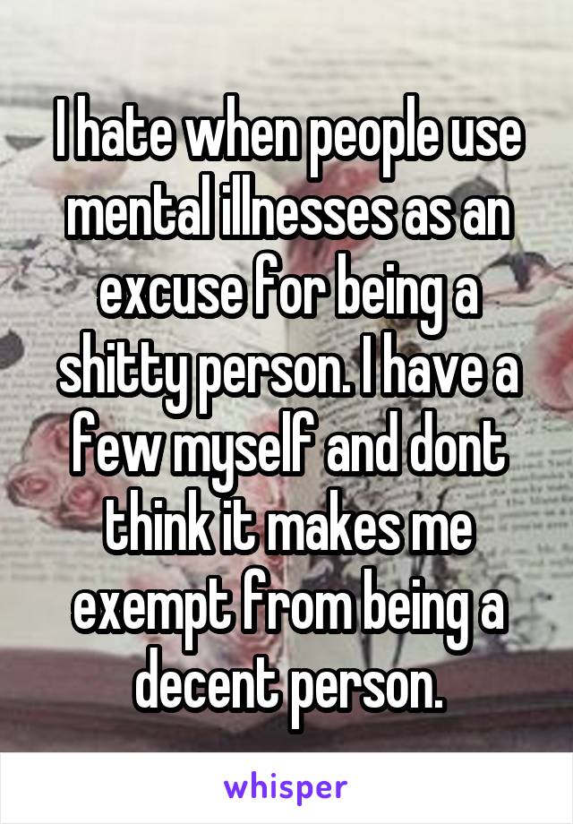 I hate when people use mental illnesses as an excuse for being a shitty person. I have a few myself and dont think it makes me exempt from being a decent person.