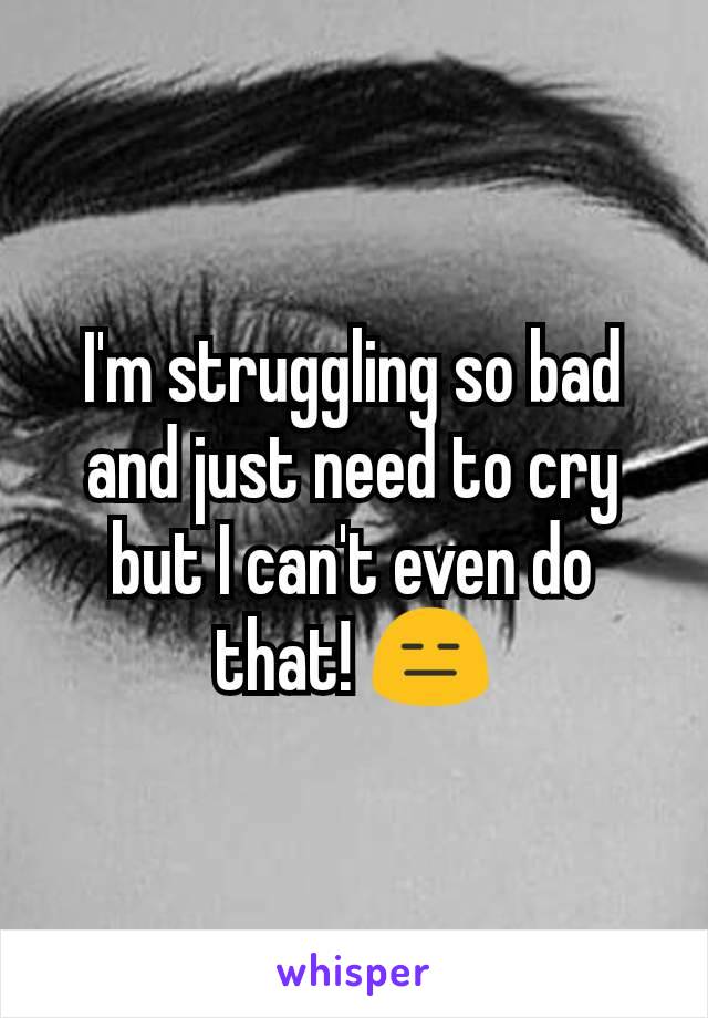 I'm struggling so bad and just need to cry but I can't even do that! 😑