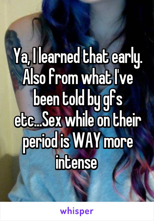 Ya, I learned that early. Also from what I've been told by gfs etc...Sex while on their period is WAY more intense 