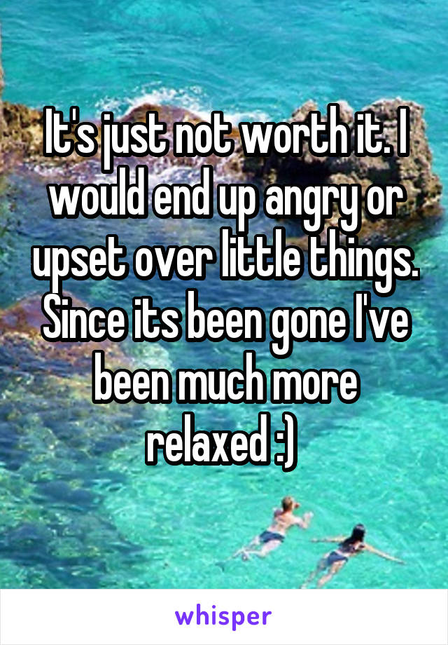 It's just not worth it. I would end up angry or upset over little things. Since its been gone I've been much more relaxed :) 
