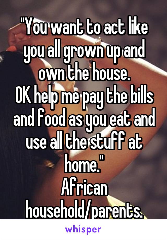 "You want to act like you all grown up and own the house.
OK help me pay the bills and food as you eat and use all the stuff at home."
African household/parents.