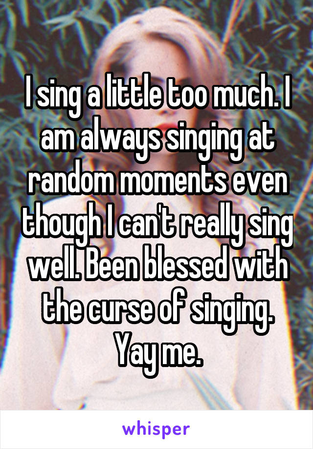 I sing a little too much. I am always singing at random moments even though I can't really sing well. Been blessed with the curse of singing. Yay me.