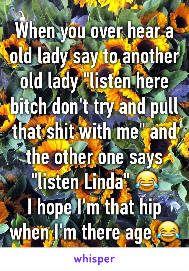 When you over hear a old lady say to another old lady "listen here bitch don't try and pull that shit with me" and the other one says "listen Linda" 😂 
I hope I'm that hip when I'm there age 😂