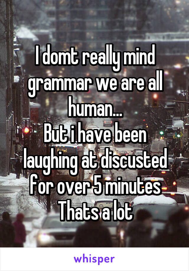 I domt really mind grammar we are all human...
But i have been laughing at discusted for over 5 minutes
Thats a lot