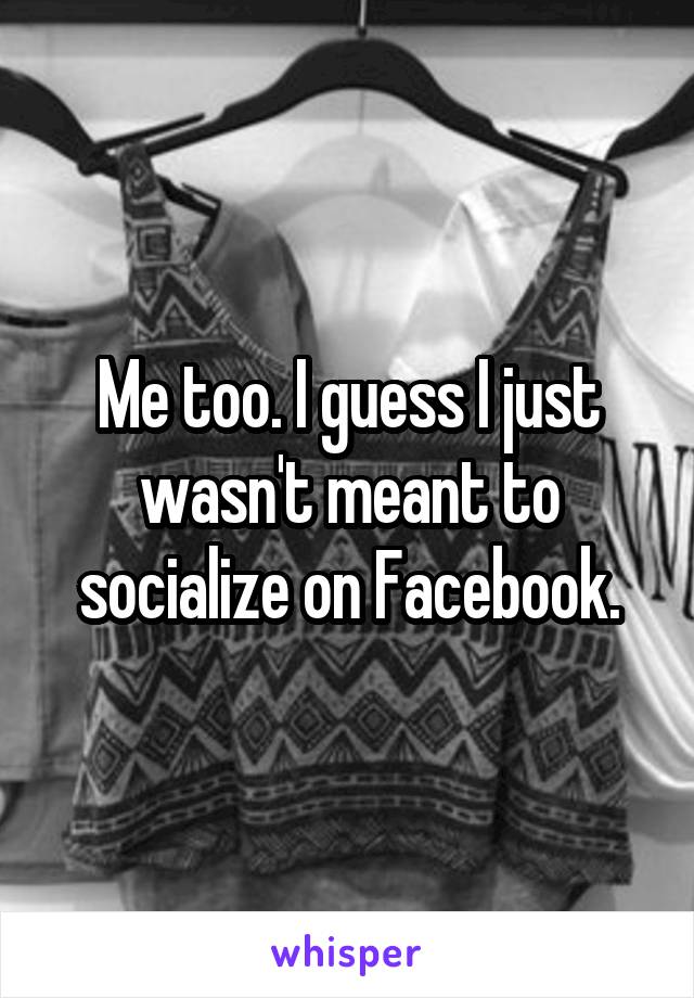 Me too. I guess I just wasn't meant to socialize on Facebook.