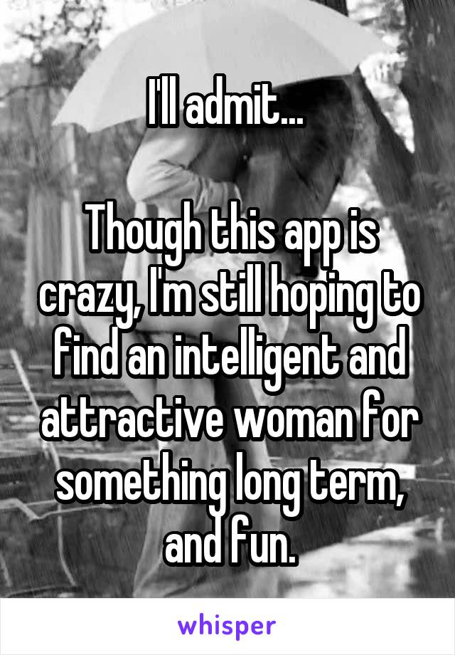 I'll admit... 

Though this app is crazy, I'm still hoping to find an intelligent and attractive woman for something long term, and fun.