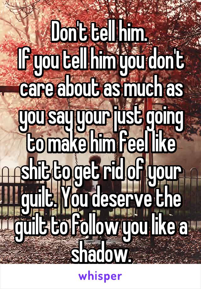 Don't tell him. 
If you tell him you don't care about as much as you say your just going to make him feel like shit to get rid of your guilt. You deserve the guilt to follow you like a shadow.