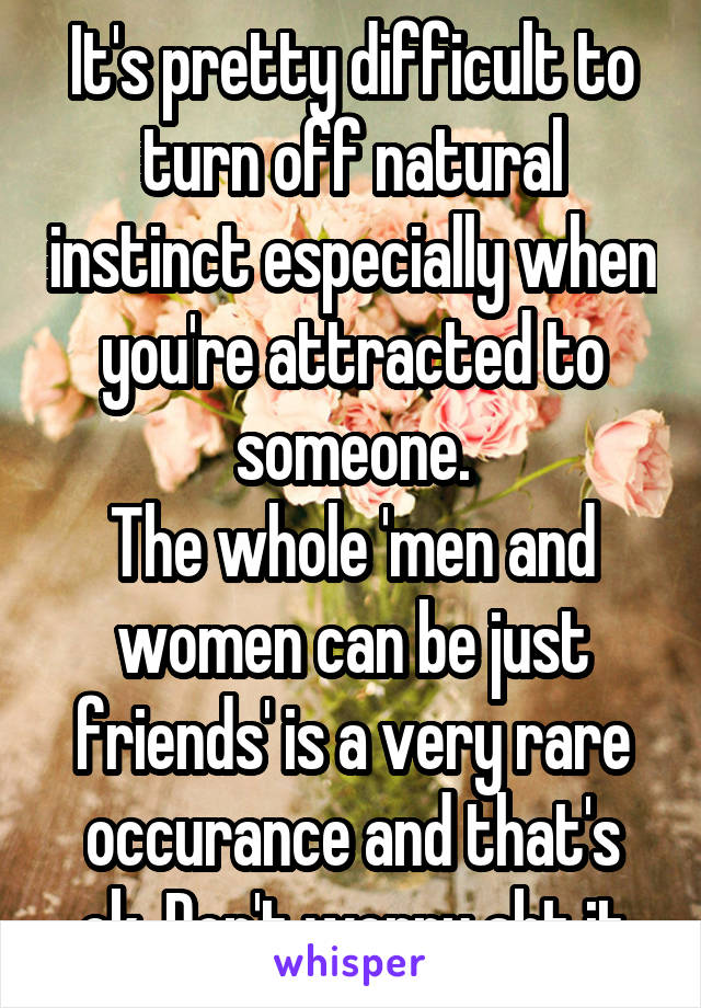 It's pretty difficult to turn off natural instinct especially when you're attracted to someone.
The whole 'men and women can be just friends' is a very rare occurance and that's ok. Don't worry abt it