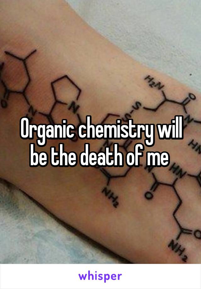 Organic chemistry will be the death of me 