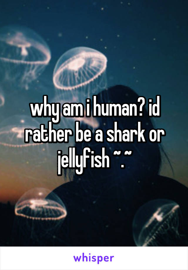 why am i human? id rather be a shark or jellyfish ~.~