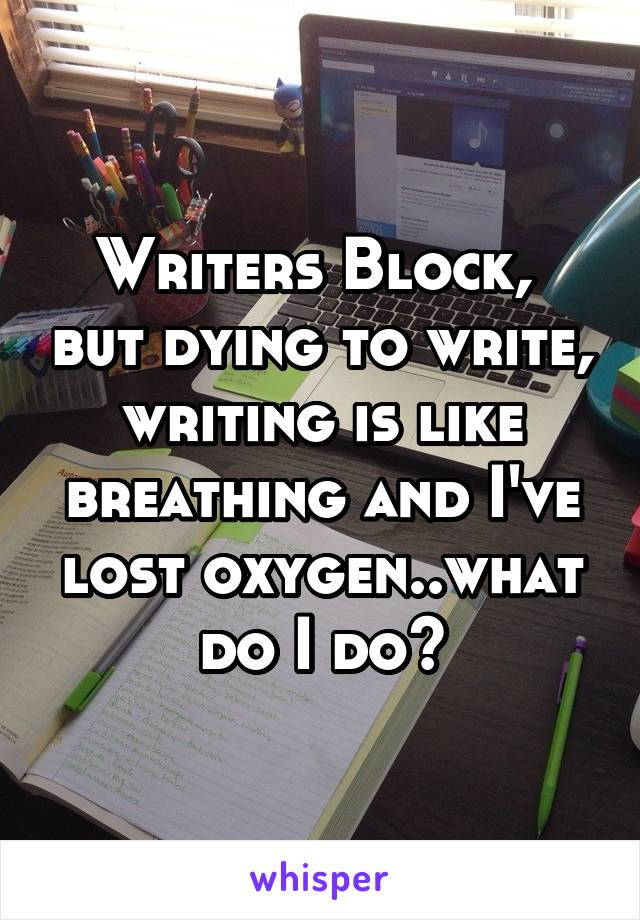 Writers Block,  but dying to write, writing is like breathing and I've lost oxygen..what do I do?