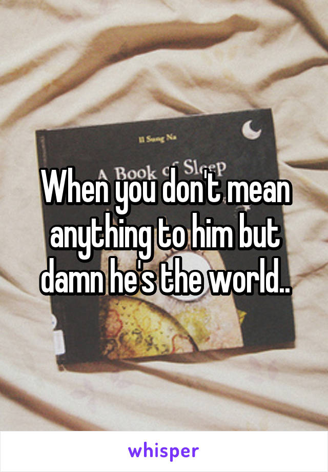 When you don't mean anything to him but damn he's the world..