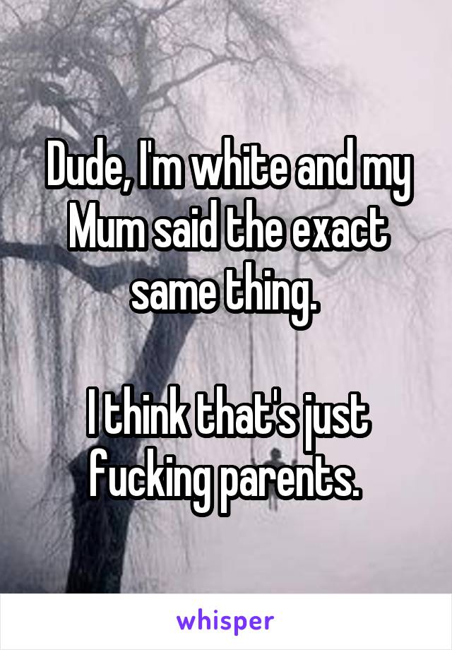 Dude, I'm white and my Mum said the exact same thing. 

I think that's just fucking parents. 